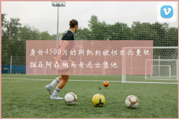 身价4500万的斯凯利被切尔西曼联推荐阿森纳或考虑出售他