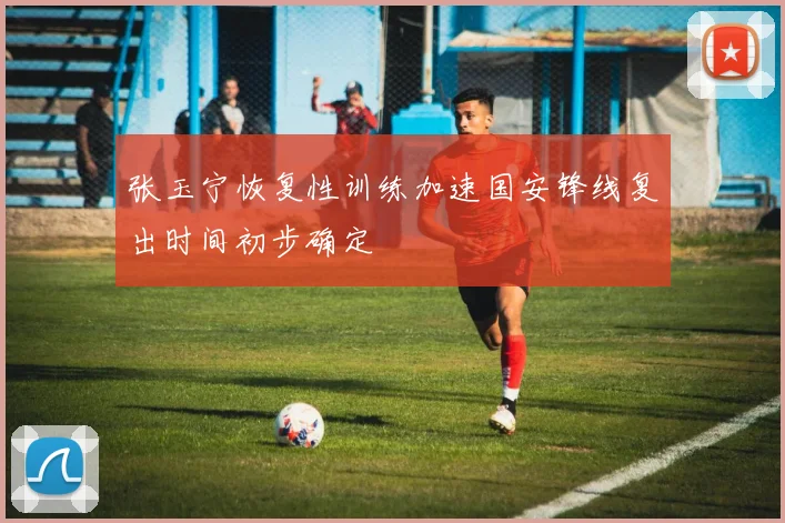 张玉宁恢复性训练加速国安锋线复出时间初步确定