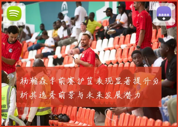杨瀚森季前赛护筐表现显著提升分析其选秀前景与未来发展潜力